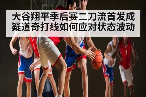 大谷翔平季后赛二刀流首发成疑道奇打线如何应对状态波动