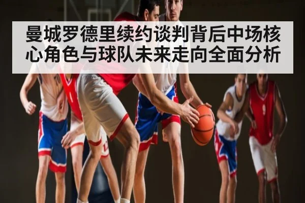 曼城罗德里续约谈判背后中场核心角色与球队未来走向全面分析