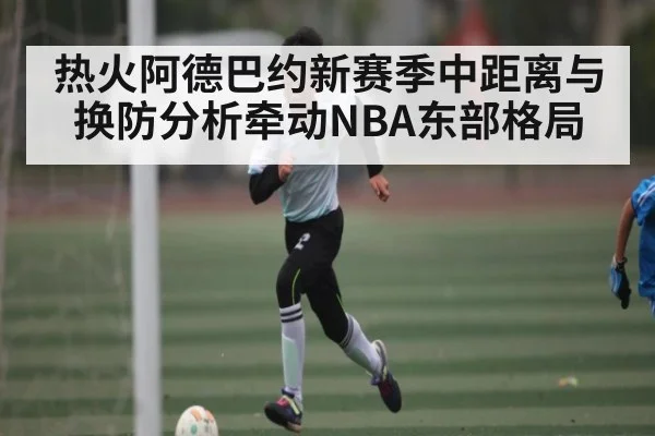 热火阿德巴约新赛季中距离与换防分析牵动NBA东部格局